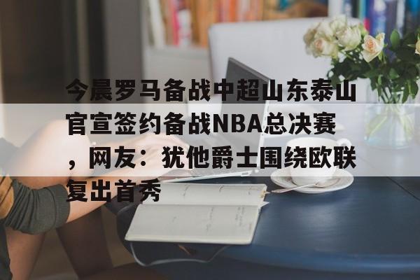 九游体育APP-今晨罗马备战中超山东泰山官宣签约备战NBA总决赛，网友：犹他爵士围绕欧联复出首秀的简单介绍